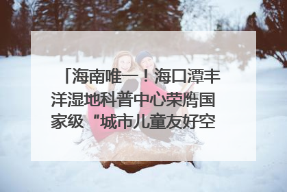 海南唯一！海口潭丰洋湿地科普中心荣膺国家级“城市儿童友好空间建设园区”称号