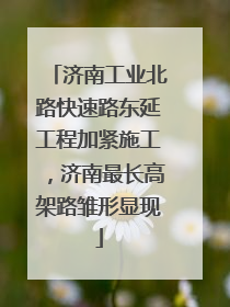 济南工业北路快速路东延工程加紧施工，济南最长高架路雏形显现