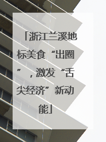浙江兰溪地标美食“出圈”，激发“舌尖经济”新动能