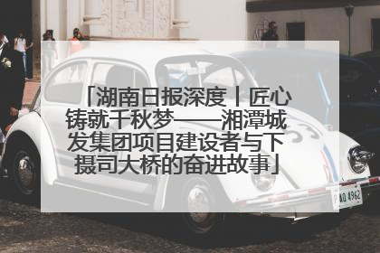 湖南日报深度丨匠心铸就千秋梦——湘潭城发集团项目建设者与下摄司大桥的奋进故事