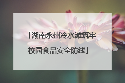 湖南永州冷水滩筑牢校园食品安全防线