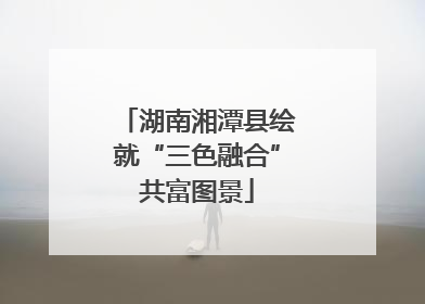 湖南湘潭县绘就“三色融合”共富图景