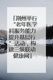 荆州举行“老年医学科服务能力提升基层行”活动，构建三级联动健康网
