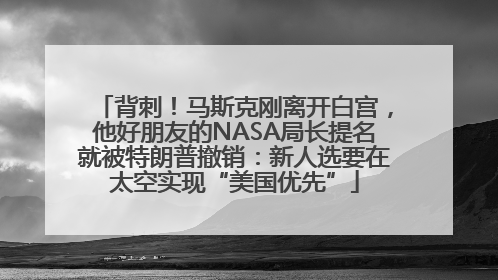 背刺！马斯克刚离开白宫，他好朋友的NASA局长提名就被特朗普撤销：新人选要在太空实现“美国优先”