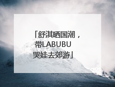 舒淇晒国潮，带LABUBU哭娃去郊游