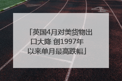 英国4月对美货物出口大降 创1997年以来单月最高跌幅