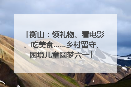 衡山：领礼物、看电影、吃美食……乡村留守、困境儿童圆梦六一