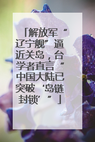 解放军“辽宁舰”逼近关岛，台学者直言“中国大陆已突破‘岛链封锁’”