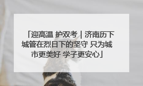 迎高温 护双考｜济南历下城管在烈日下的坚守 只为城市更美好 学子更安心