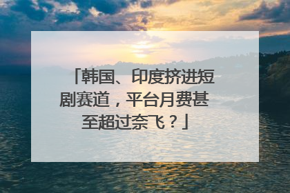 韩国、印度挤进短剧赛道，平台月费甚至超过奈飞？
