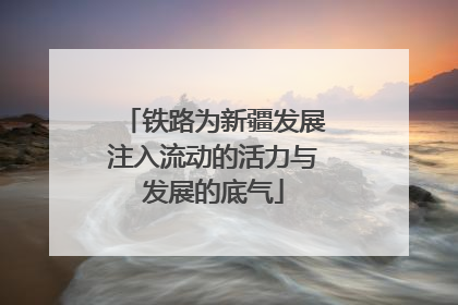 铁路为新疆发展注入流动的活力与发展的底气