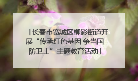 长春市宽城区柳影街道开展“传承红色基因 争当国防卫士”主题教育活动