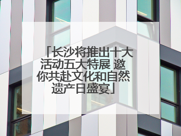 长沙将推出十大活动五大特展 邀你共赴文化和自然遗产日盛宴