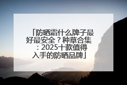 防晒霜什么牌子最好最安全？种草合集：2025十款值得入手的防晒品牌