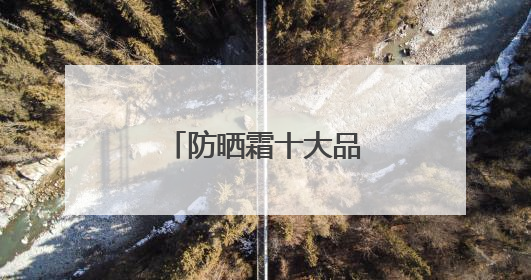 防晒霜十大品牌，养肤防晒霜哪些效果好？