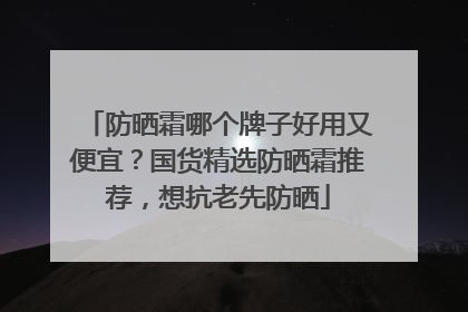 防晒霜哪个牌子好用又便宜？国货精选防晒霜推荐，想抗老先防晒