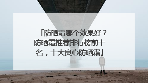 防晒霜哪个效果好？防晒霜推荐排行榜前十名，十大良心防晒霜