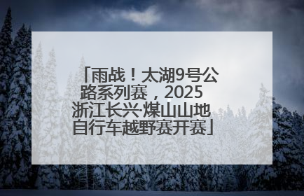 雨战！太湖9号公路系列赛，2025浙江长兴·煤山山地自行车越野赛开赛