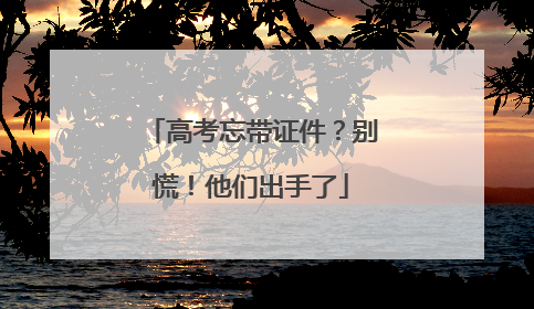 高考忘带证件?别慌!他们出手了