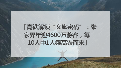 高铁解锁“文旅密码”：张家界年迎4600万游客，每10人中1人乘高铁而来