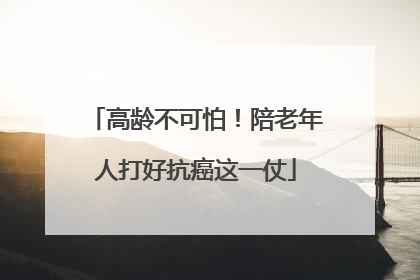 高龄不可怕！陪老年人打好抗癌这一仗