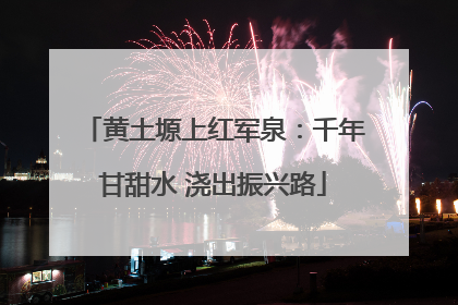黄土塬上红军泉：千年甘甜水 浇出振兴路