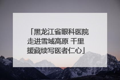 黑龙江省眼科医院走进雪域高原 千里援藏续写医者仁心