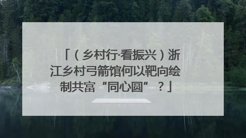 （乡村行·看振兴）浙江乡村弓箭馆何以靶向绘制共富“同心圆”？