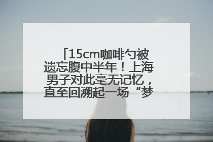 15cm咖啡勺被遗忘腹中半年！上海男子对此毫无记忆，直至回溯起一场“梦境”般的经历