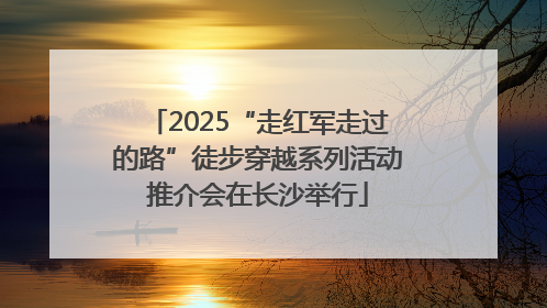 2025“走红军走过的路”徒步穿越系列活动推介会在长沙举行
