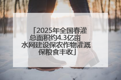 2025年全国春灌总面积约4.3亿亩 水网建设保农作物灌溉 保粮食丰收