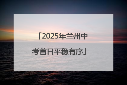 2025年兰州中考首日平稳有序