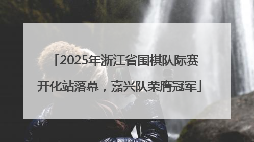 2025年浙江省围棋队际赛开化站落幕，嘉兴队荣膺冠军