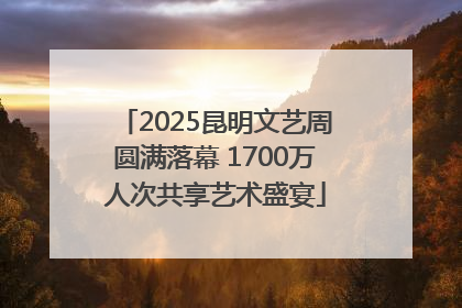 2025昆明文艺周圆满落幕 1700万人次共享艺术盛宴
