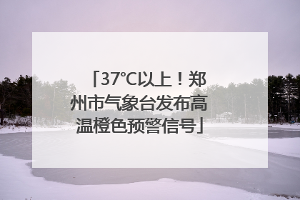 37℃以上！郑州市气象台发布高温橙色预警信号