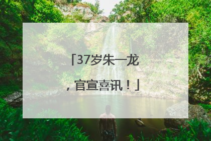 37岁朱一龙，官宣喜讯！
