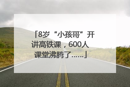 8岁“小孩哥”开讲高铁课,600人课堂沸腾了……